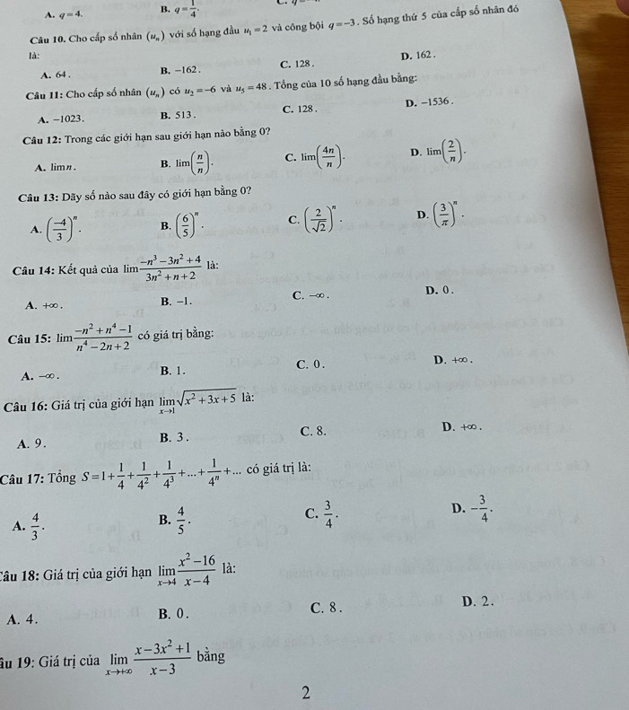 A. q=4 B. q= 1/4 .
là:. Số hạng thứ 5 của cấp số nhân đó
Câu 10. Cho cấp số nhân (u_n) với số hạng đầu u_1=2 và công bội q=-3
A. 64 . B. -162 . C. 128 . D. 162 .
* Câu 11: Cho cấp số nhân (u_n) có u_2=-6 và u_5=48. Tổng của 10 số hạng đầu bằng:
A. -1023. B. 513 . C. 128 . D. −1536 .
Câu 12: Trong các giới hạn sau giới hạn nào bằng 0?
A. limn. B. lim( n/n ). C. lim( 4n/n ). D. lim( 2/n ).
Câu 13: Dãy số nào sau đây có giới hạn bằng 0?
A. ( (-4)/3 )^n. B. ( 6/5 )^n· C. ( 2/sqrt(2) )^n. D. ( 3/π  )^n.
Câu 14: Kết quả của lim  (-n^3-3n^2+4)/3n^2+n+2  là:
A. +∞. B. −1. C. -∞ .
D. 0 .
Câu 15: lim  (-n^2+n^4-1)/n^4-2n+2  có giá trị bằng:
A. -∞ . B. 1. C. 0 .
D. +∞ .
Câu 16: Giá trị của giới hạn limlimits _xto 1sqrt(x^2+3x+5) là:
A. 9 . B. 3 . C. 8. D. +∞ .
Câu 17: Tổng S=1+ 1/4 + 1/4^2 + 1/4^3 +...+ 1/4^n +... có giá trị là:
C.
D.
A.  4/3 .  4/5 .  3/4 . - 3/4 .
B.
Câu 18: Giá trị của giới hạn limlimits _xto 4 (x^2-16)/x-4  là:
A. 4. B. 0 . C. 8 .
D. 2.
âu 19: Giá trị của limlimits _xto +∈fty  (x-3x^2+1)/x-3  bằng
2