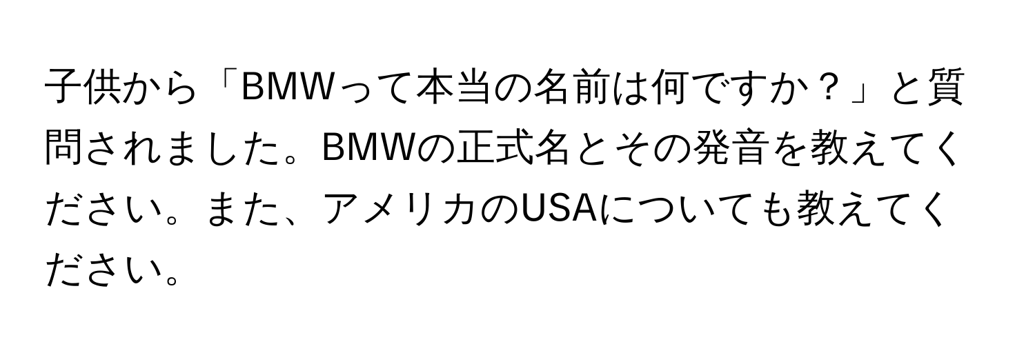 子供から「BMWって本当の名前は何ですか？」と質問されました。BMWの正式名とその発音を教えてください。また、アメリカのUSAについても教えてください。