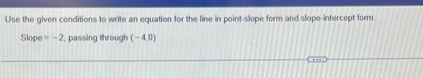 Use the given conditions to write an equation for the line in point-slope form and slope-intercept form. 
Slope =-2 , passing through (-4,0)