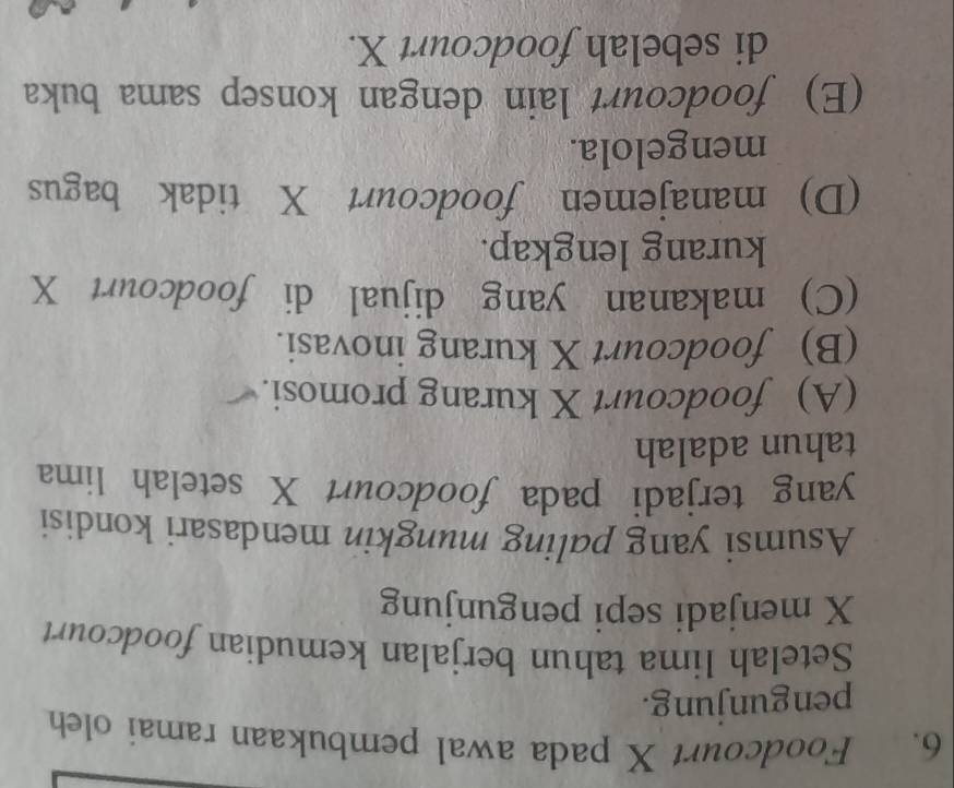 Foodcourt X pada awal pembukaan ramai oleh
pengunjung.
Setelah lima tahun berjalan kemudian foodcourt
X menjadi sepi pengunjung
Asumsi yang paling mungkin mendasari kondisi
yang terjadi pada foodcourt X setelah lima
tahun adalah
(A) foodcourt X kurang promosi.
(B) foodcourt X kurang inovasi.
(C) makanan yang dijual di foodcourt X
kurang lengkap.
(D) manajemen foodcourt X tidak bagus
mengelola.
(E) foodcourt lain dengan konsep sama buka
di sebelah foodcourt X.