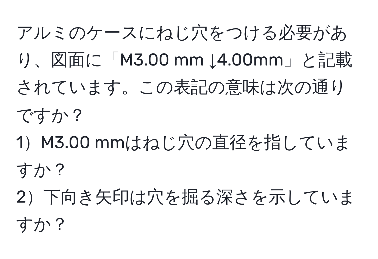 アルミのケースにねじ穴をつける必要があり、図面に「M3.00 mm ↓4.00mm」と記載されています。この表記の意味は次の通りですか？  
1M3.00 mmはねじ穴の直径を指していますか？  
2下向き矢印は穴を掘る深さを示していますか？