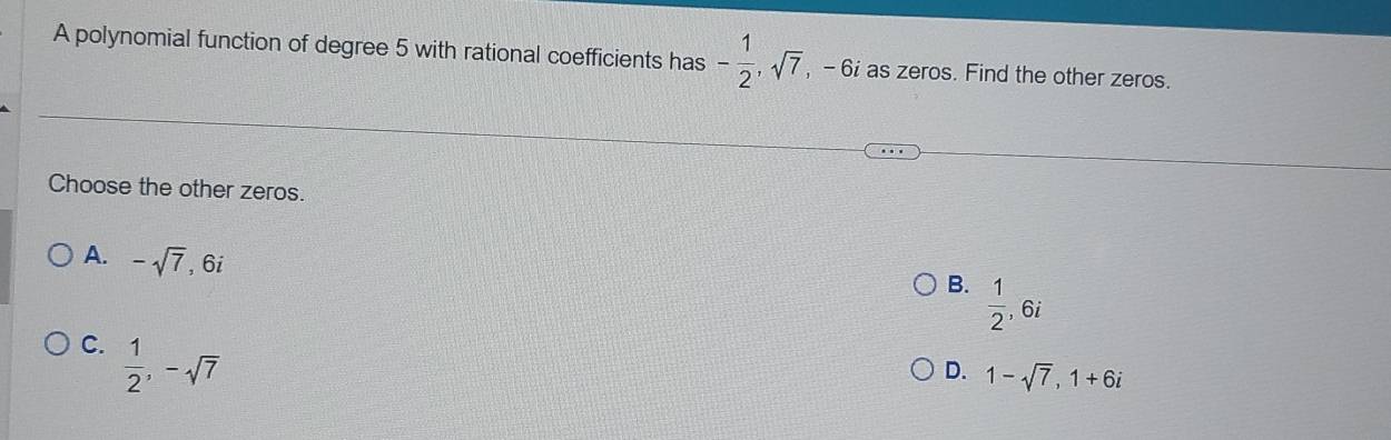 A polynomial function of degree 5 with rational coefficients has - 1/2 , sqrt(7) , - 6 as zeros. Find the other zeros.
Choose the other zeros.
A. -sqrt(7) , 6i
B.  1/2 , 6i
C.  1/2 , -sqrt(7)
D. 1-sqrt(7), 1+6i