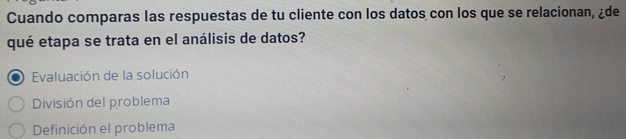 Cuando comparas las respuestas de tu cliente con los datos con los que se relacionan, ¿de
qué etapa se trata en el análisis de datos?
Evaluación de la solución
División del problema
Definición el problema