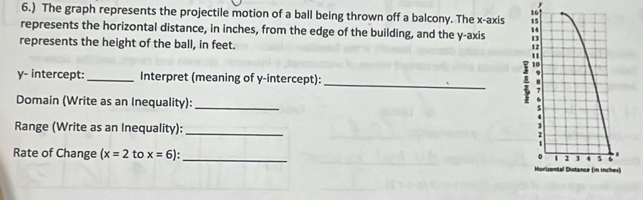 y
16 
6.) The graph represents the projectile motion of a ball being thrown off a balcony. The x-axis 15
represents the horizontal distance, in inches, from the edge of the building, and the y-axis 
represents the height of the ball, in feet.
12
1
10
_
y - intercept:_ Interpret (meaning of y-intercept): 
9 
Domain (Write as an Inequality):_ 
; 
Range (Write as an Inequality): _2 
1 
Rate of Change (x=2 to x=6) _ 
。 1 2 3 4 5 6 x
Horizontal Distance (in inches)