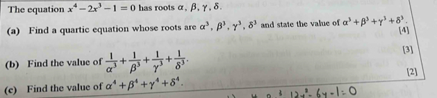 The equation x^4-2x^3-1=0 has roots α, β, γ, δ. 
(a) Find a quartic equation whose roots are alpha^3, beta^3, gamma^3, delta^3 and state the value of alpha^3+beta^3+gamma^3+delta^3. 
[4] 
(b) Find the value of  1/alpha^3 + 1/beta^3 + 1/gamma^3 + 1/delta^3 . 
[3] 
[2] 
(c) Find the value of alpha^4+beta^4+gamma^4+delta^4.