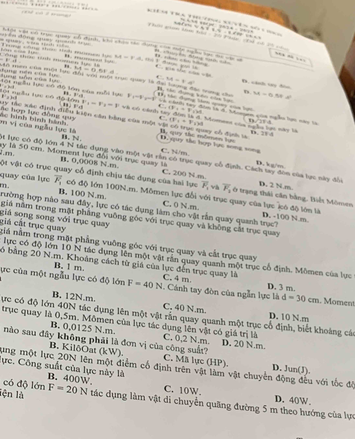 cĐể có l nang
A 1 0 6” 24 2 6  - 200124
                       
Fhach) gehsnns tans hatel = 200 (Mhnter: a8 (2u8) 201) st
đ t 
d  a lhay h Mưng mt mbn
M=F.d. t  sst
b  a
t tnh mone n 
Cu gán Màn gàm  ù o
1^2.8 , s. M=0.61°d
C M=11.6°
lụng uốn của lực.
ng nện của lực M=0.75N· d^2
nen của một lực đổi với một trục quay là đa lượng đặc trưng cầa
whin D. cánh ty đân
2)(1 .1^5+3.
D.
Một ngẫu lực có độ lớn của mỗi lực F_1-F_2=g D tác đụng ban nuy caa bực
B, tác dng kếo của lực
l^2_2)d
C. (F_1+F_2)d
và cánh tay đou là d, Maen của nga lực này tà
lột ngẫu lực có drho 4delta nF_1=F_2=y (B)FA và có cánh tay đồn là đ. Morent của ngha lực này là
C.
uy tấc xác định điều kiện cân bằng của một vật (F_1+F_2)d ay có định là D. 2F d
m∠ 2FA
ác hợp lực đồng quy B, quy tác mômen lực
ơn vị của ngẫu lực là
ắc hình bình hành. D. quy tắc hợp lực song song
B. N,
J.m.
C. N/m.
ly là 50 cm. Moment lực đối với trục quay là
ột lực có độ lớn 4 N tác dụng vào một vật rần có trục quay cổ định. Cách tay đòn của lực này đổi
D. kg/m.
B. 0,0008 N.m. C. 200 N.m. D. 2 N.m.
ột vật có trục quay cố định chịu tác dụng của hai lực overline F_t và overline F_2 ở trạng thái cần bằng, Biết Mômen
quay của lực vector F_1 có độ lớn 100N.m. Mômen lực đối với trục quay của lực có độ lớn là
m. B. 100 N.m. C. 0 N.m.
trường hợp nào sau đây, lực có tác dụng làm cho vật rắn quay quanh trục?
D. -100 N.m.
giá song song với trục quay
giá nằm trong mặt phẳng vuông góc với trục quay và không cắt trục quay
giá cắt trục quay
giá nằm trong mặt phẳng vuông góc với trục quay và cắt trục quay
lực có độ lớn 10 N tác dụng lên một vật rắn quay quanh một trục cổ định. Mômen của lực
6 bằng 20 N.m. Khoảng cách từ giá của lực đến trục quay là
ực của một ngẫu lực có độ lớn F=40N C. 4 m.
B. 1 m. D. 3 m.
. Cánh tay đòn của ngẫn lực là d=30cm. Moment
B. 12N.m. C. 40 N.m. D. 10 N.m
Cực có độ lớn 40N tác dụng lên một vật rắn quay quanh một trục cố định, biết khoảng các
trục quay là 0,5m. Mômen của lực tác dụng lên vật có giá trị là
B. 0,0125 N.m. C. 0,2 N.m. D. 20 N.m.
nào sau đây không phải là đơn vị của công suất?
B. KilôOat (kW). C. Mã lực (HP). D. Jun(J).
lực. Công suất của lực này là
lung một lực 20N lên một điểm cố định trên vật làm vật chuyển động đều với tốc độ
B. 400W.
lện là
C. 10W. D. 40W.
có độ lớn F=20N tác dụng làm vật di chuyền quãng đường 5 m theo hướng của lực