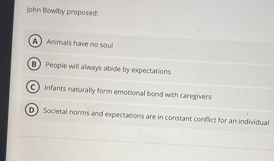 John Bowlby proposed:
A Animals have no soul
B People will always abide by expectations
C Infants naturally form emotional bond with caregivers
D Societal norms and expectations are in constant conflict for an individual