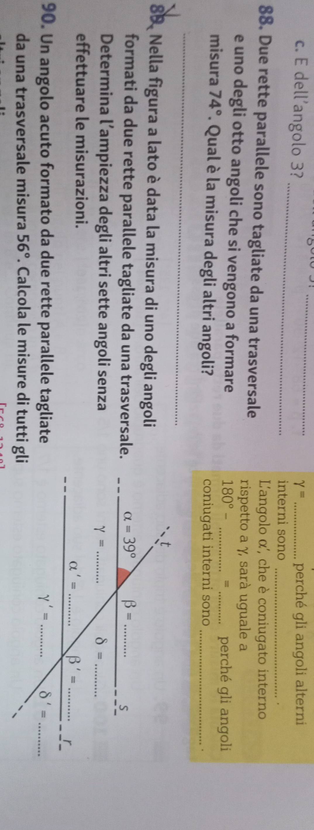 dell’angolo 3? gamma = _perché gli angoli alterni
_
interni sono_
，
88. Due rette parallele sono tagliate da una trasversale
L'angolo α', che è coniugato interno
rispetto a γ, sarà uguale a
e uno degli otto angoli che si vengono a formare
180°- _perché gli angoli
=
misura 74°. Qual è la misura degli altri angoli? coniugati interni sono_
.
_
_
89. Nella figura a lato è data la misura di uno degli angoli
formati da due rette parallele tagliate da una trasversale.
Determina l’ampiezza degli altri sette angoli senza
effettuare le misurazioni.
90. Un angolo acuto formato da due rette parallele tagliate
da una trasversale misura 56°. Calcola le misure di tutti gli