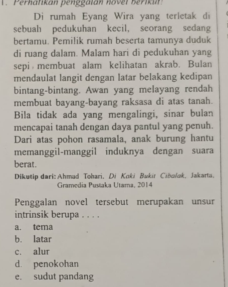 .Perhatikan penggalan novel berikul!
Di rumah Eyang Wira yang terletak di
sebuah pedukuhan kecil, seorang sedang
bertamu. Pemilik rumah beserta tamunya duduk
di ruang dalam. Malam hari di pedukuhan yang
sepi membuat alam kelihatan akrab. Bulan
mendaulat langit dengan latar belakang kedipan
bintang-bintang. Awan yang melayang rendah
membuat bayang-bayang raksasa di atas tanah.
Bila tidak ada yang mengalingi, sinar bulan
mencapai tanah dengan daya pantul yang penuh.
Dari atas pohon rasamala, anak burung hantu
memanggil-manggil induknya dengan suara
berat.
Dikutip dari: Ahmad Tohari. Di Kaki Bukit Cibalak, Jakarta,
Gramedia Pustaka Utama, 2014
Penggalan novel tersebut merupakan unsur
intrinsik berupa . . . .
a. tema
b. latar
c. alur
d. penokohan
e. sudut pandang