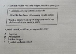 Maklumat berikut berkaitan dengan pemilikan perniagaan.
Dikenakan cukaipendapatan individu
Dimiliki dan diurus oleh seorang pemilik sahaja
*Sumber pembiayaan seperti simpanan sendiri dan
pinjaman daripada saudara- mara.
Apakah bentuk pemilikan perniagaan tersebut?
A Koperasi
B Perkongsian
C Milikan tunggal
D Syarikat sendirian berhad