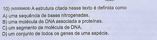 (№00069608) A estrutura citada nesse texto é definida como
A) uma sequência de bases nitrogenadas.
B) uma molécula de DNA associada a proteínas.
C) um segmento de molécula de DNA.
D) um conjunto de todos os genes de uma espécie.