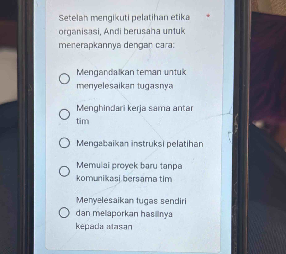 Setelah mengikuti pelatihan etika
organisasi, Andi berusaha untuk
menerapkannya dengan cara:
Mengandalkan teman untuk
menyelesaikan tugasnya
Menghindari kerja sama antar
tim
Mengabaikan instruksi pelatihan
Memulai proyek baru tanpa
komunikasi bersama tim
Menyelesaikan tugas sendiri
dan melaporkan hasilnya
kepada atasan