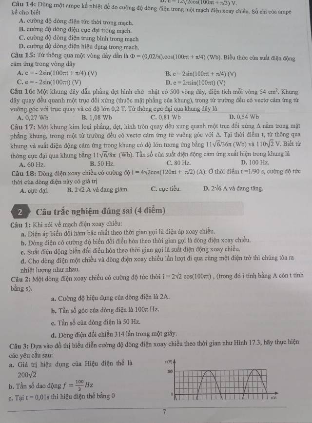 u=12sqrt(2cos (100π t+π /3)V.)
Câu 14: Dùng một ampe kể nhiệt để đo cường độ dòng điện trong một mạch điện xoay chiều. Số chỉ của ampe
kế cho biết
A. cường độ dòng điện tức thời trong mạch.
B. cường độ dòng điện cực đại trong mạch.
C. cường độ dòng điện trung bình trong mạch
D. cường độ dòng điện hiệu dụng trong mạch.
Câu 15: Từ thông qua một vòng dây dẫn là Phi =(0,02/π ).cos (100π t+π /4)(Wb). Biểu thức của suất điện động
cảm ứng trong vòng dây
A. e=-2sin (100π t+π /4)(V) B. e=2sin (100π t+π /4)(V)
C. e=-2sin (100π t)(V) D. e=2π sin (100π t)(V)
Câu 16: Một khung dây dẫn phẳng đẹt hình chữ nhật có 500 vòng dây, diện tích mỗi vong 54cm^2. Khung
dây quay đều quanh một trục đổi xứng (thuộc mặt phẳng của khung), trong từ trường đều có vectơ cảm ứng từ
vuông góc với trục quay và có độ lớn 0,2 T. Từ thông cực đại qua khung dây là
A. 0,27 Wb B. 1,08 Wb C. 0,81 Wb D. 0,54 Wb
Câu 17: Một khung kim loại phẳng, dẹt, hình tròn quay đều xung quanh một trục đổi xứng A nằm trong mặt
phẳng khung, trong một từ trường đều có vectơ cảm ứng từ vuông góc với A. Tại thời điểm t, từ thông qua
khung và suất điện động cảm ứng trong khung có độ lớn tương ứng bằng 11sqrt(6)/36π (Wb) và 110sqrt(2)V. Biết từ
thông cực đại qua khung bằng 11sqrt(6)/8π (Wb ). Tần số của suất điện động cảm ứng xuất hiện trong khung là
A. 60 Hz. B. 50 Hz. C. 80 Hz. D. 100 Hz.
Câu 18: Dòng điện xoay chiều có cường độ i=4sqrt(2)cos (120π t+π /2)(A). Ở thời điểm t=1/90s , cường độ tức
thời của dòng điện này có giá trị
A. cực đại. B. 2surd 2A và đang giảm. C. cực tiểu. D. 2sqrt(6)A và đang tng.
2 9 Câu trắc nghiệm đúng sai (4 điểm)
Câu 1: Khi nói về mạch điện xoay chiều:
a. Điện áp biến đổi hàm bậc nhất theo thời gian gọi là điện áp xoay chiều.
b. Dòng điện có cường độ biến đổi điều hòa theo thời gian gọi là dòng điện xoay chiều.
c. Suất điện động biến đổi điều hòa theo thời gian gọi là suất điện động xoay chiều.
d. Cho dòng điện một chiều và dòng điện xoay chiều lần lượt đi qua cùng một điện trở thì chúng tỏa ra
nhiệt lượng như nhau.
Câu 2: Một dòng điện xoay chiều có cường độ tức thời i=2sqrt(2)cos (100π t) , (trong đó i tính bằng A còn t tính
bằng s).
a. Cường độ hiệu dụng của dông điện là 2A.
b. Tần số góc của dòng điện là 100π Hz.
c. Tần số của dòng điện là 50 Hz.
d. Dòng điện đổi chiều 314 lần trong một giây.
Câu 3: Dựa vào đồ thị biểu diễn cường độ dòng điện xoay chiều theo thời gian như Hình 17.3, hãy thực hiện
các yêu cầu sau:
a. Giá trị hiệu dụng của Hiệu điện thể là a (V)
200sqrt(2)
200
b. Tần số dao động f= 100/3 Hz
c. Tại t=0,01s thì hiệu điện thể bằng 0 。 r fsh
7