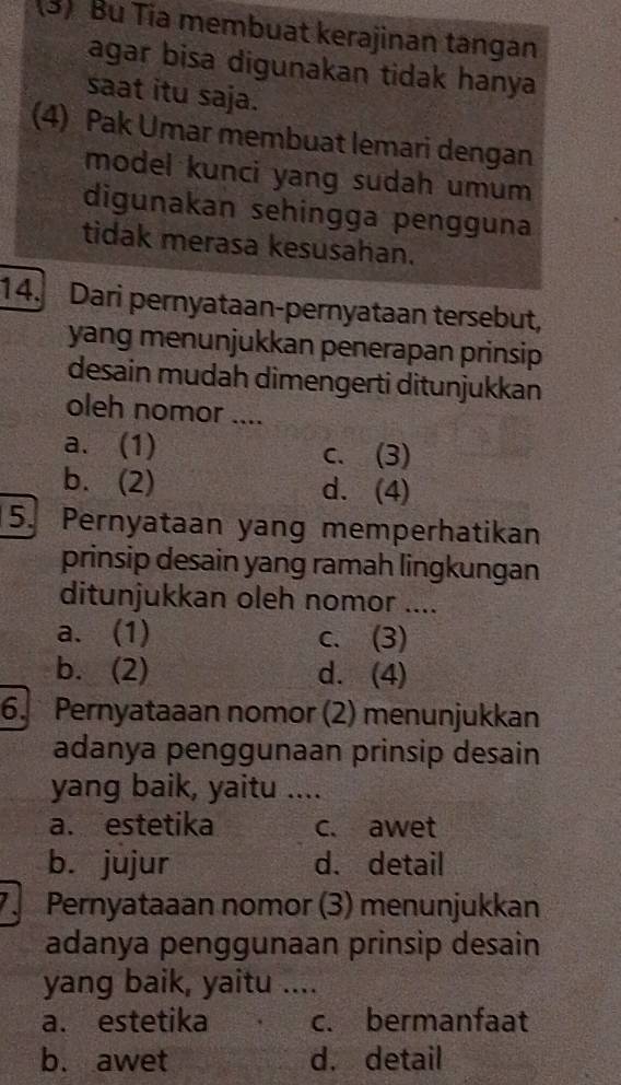 (3) Bu Tia membuat kerajinan tangan
agar bisa digunakan tidak hanya
saat itu saja.
(4) Pak Umar membuat lemari dengan
model kunci yang sudah umum
digunakan sehingga pengguna
tidak merasa kesusahan.
14. Dari pernyataan-pernyataan tersebut,
yang menunjukkan penerapan prinsip
desain mudah dimengerti ditunjukkan
oleh nomor ....
a. (1) c. (3)
b. (2) d. (4)
5. Pernyataan yang memperhatikan
prinsip desain yang ramah lingkungan
ditunjukkan oleh nomor ....
a. (1) c. (3)
b. (2) d. (4)
6. Pernyataaan nomor (2) menunjukkan
adanya penggunaan prinsip desain
yang baik, yaitu ....
a. estetika c. awet
b. jujur d. detail
Pernyataaan nomor (3) menunjukkan
adanya penggunaan prinsip desain
yang baik, yaitu ....
a. estetika c. bermanfaat
b. awet d. detail