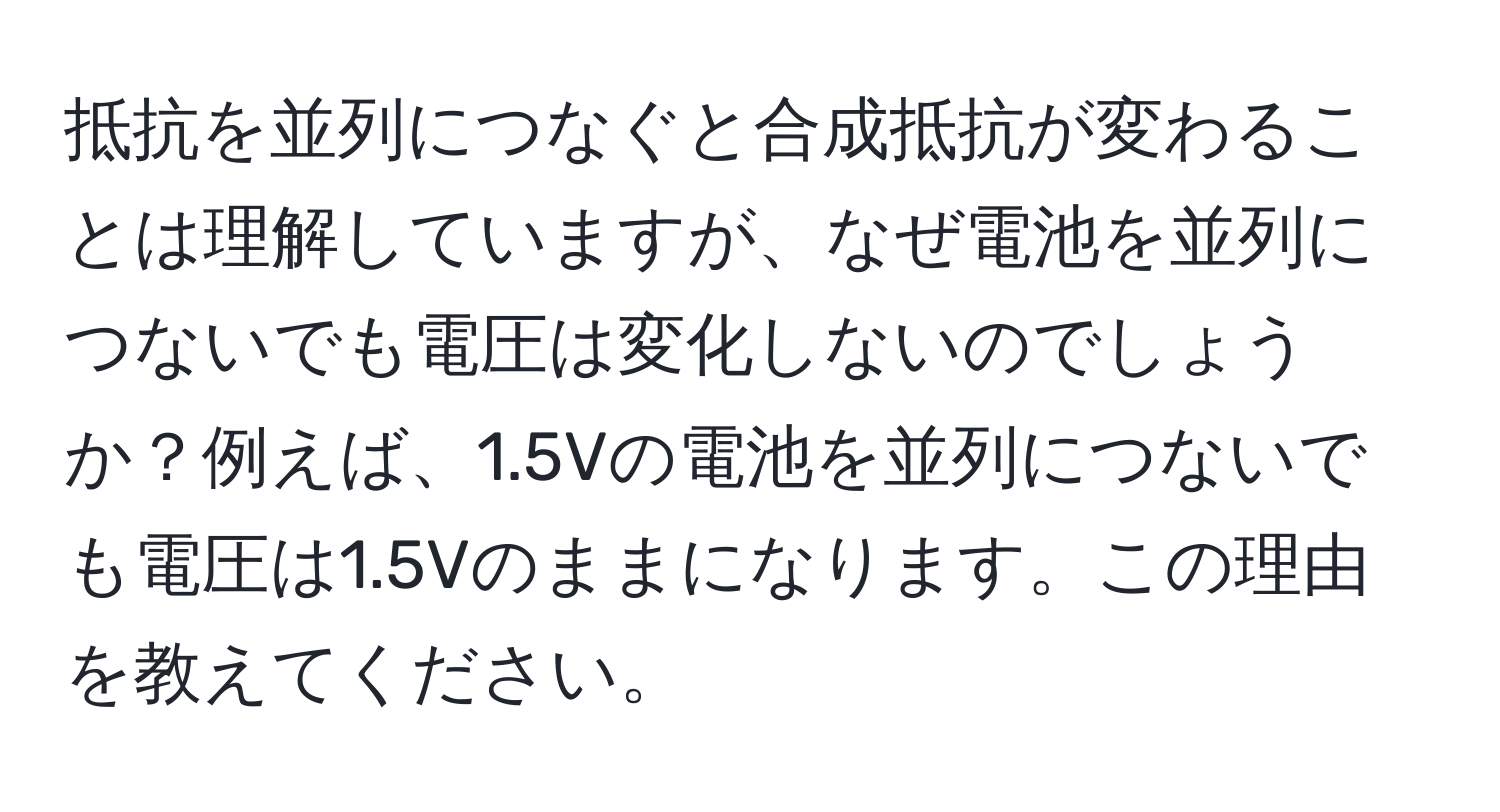 抵抗を並列につなぐと合成抵抗が変わることは理解していますが、なぜ電池を並列につないでも電圧は変化しないのでしょうか？例えば、1.5Vの電池を並列につないでも電圧は1.5Vのままになります。この理由を教えてください。