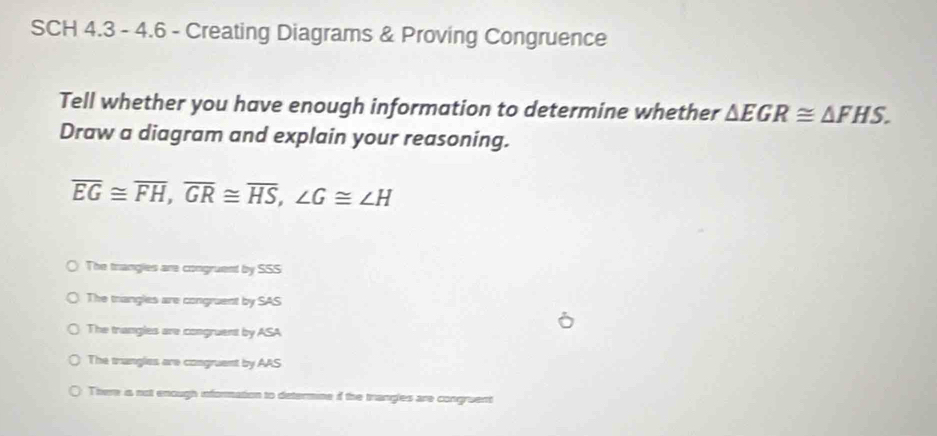 SCH 4.3 - 4.6 - Creating Diagrams & Proving Congruence
Tell whether you have enough information to determine whether △ EGR≌ △ FHS. 
Draw a diagram and explain your reasoning.
overline EG≌ overline FH, overline GR≌ overline HS, ∠ G≌ ∠ H
The trangles are congruent by SSS
The trangles are congruent by SAS
The trangles are congruent by ASA
The trangles are congruent by AAS
There is not enough information to determine if the trangles are congruent