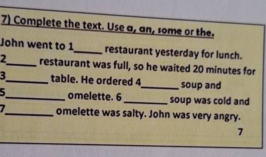 Complete the text. Use a, an, some or the. 
John went to 1 _ restaurant yesterday for lunch. 
2 
_restaurant was full, so he waited 20 minutes for 
3_ table. He ordered 4
_soup and 
5_ omelette. 6
_soup was cold and 
I_ omelette was salty. John was very angry. 
7