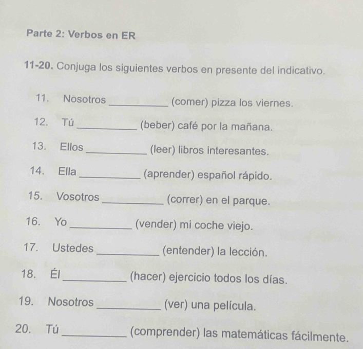 Parte 2: Verbos en ER 
11-20. Conjuga los siguientes verbos en presente del indicativo. 
11. Nosotros _(comer) pizza los viernes. 
12. Tú _(beber) café por la mañana. 
13. Ellos _(leer) libros interesantes. 
14. Ella _(aprender) español rápido. 
15. Vosotros _(correr) en el parque. 
16. Yo _(vender) mi coche viejo. 
17. Ustedes _(entender) la lección. 
18. Él_ (hacer) ejercicio todos los días. 
19. Nosotros _(ver) una película. 
20. Tú _(comprender) las matemáticas fácilmente.