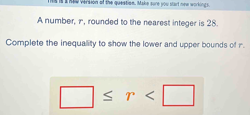 This is a new version of the question. Make sure you start new workings. 
A number, r, rounded to the nearest integer is 28. 
Complete the inequality to show the lower and upper bounds of r.
□ ≤ r