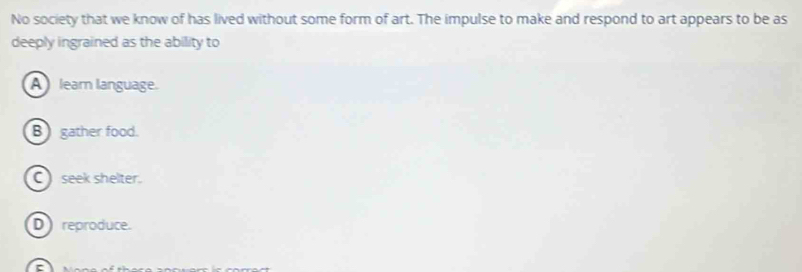 No society that we know of has lived without some form of art. The impulse to make and respond to art appears to be as
deeply ingrained as the ability to
A leam language.
B) gather food.
C seek shelter.
D reproduce.
r