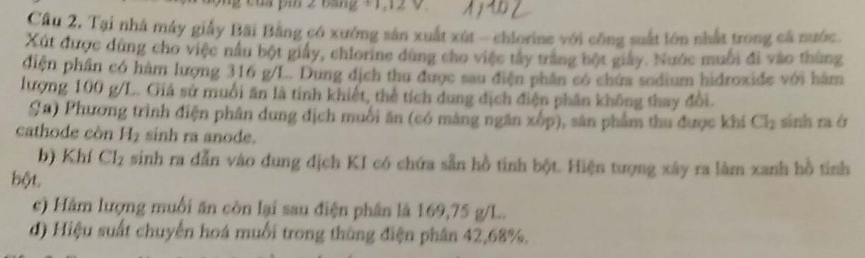 của pi 2 bảng +1, 12 V. 
Câu 2, Tại nhà máy giấy Bãi Bằng có xưởng sản xuất xút - chlorine với công suất lớn nhất trong cá nước. 
Xút được dùng cho việc nấu bột giấy, chlorine dùng cho việc tây trắng bột giảy. Nước muối đi vào thùng 
điện phân có hàm lượng 316 g/L. Dung dịch thu được sau điện phân có chứa sodium hidroxide với hàm 
lượng 100 g/L. Giá sử muối ăn là tỉnh khiết, thể tích dung dịch điện phần không thay đổi. 
Sa) Phương trình điện phân dung dịch muối ăn (có màng ngăn xốp), sân phẩm thu được khí Cl_2
cathode còn H_2 sinh ra anode. sinh ra ở 
b) Khí Cl_2 sinh ra dẫn vào dung dịch KI có chứa sẵn hồ tinh bột. Hiện tượng xây ra làm xanh hồ tinh 
bột. 
c) Hàm lượng muối ăn còn lại sau điện phân là 169,75 g/L. 
d) Hiệu suất chuyến hoá muối trong thùng điện phân 42, 68%.