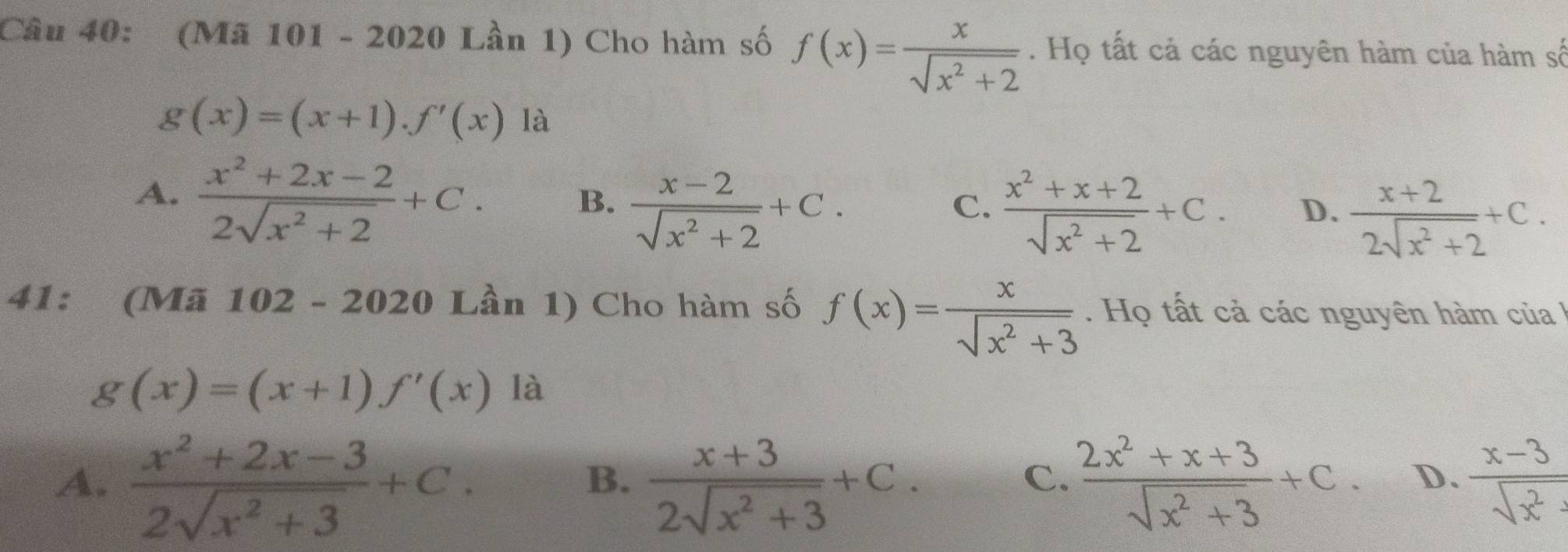 (Mã 101 - 2020 Lần 1) Cho hàm số f(x)= x/sqrt(x^2+2) . Họ tất cả các nguyên hàm của hàm số
g(x)=(x+1).f'(x) là
A.  (x^2+2x-2)/2sqrt(x^2+2) +C.
B.  (x-2)/sqrt(x^2+2) +C.
C.  (x^2+x+2)/sqrt(x^2+2) +C. D.  (x+2)/2sqrt(x^2+2) +C. 
41: (Mã 102-2020 Lần 1) Cho hàm số f(x)= x/sqrt(x^2+3) . Họ tất cả các nguyên hàm của
g(x)=(x+1)f'(x) là
A.  (x^2+2x-3)/2sqrt(x^2+3) +C.  (x+3)/2sqrt(x^2+3) +C.  (2x^2+x+3)/sqrt(x^2+3) +C. D.  (x-3)/sqrt(x^2) 
B.
C.