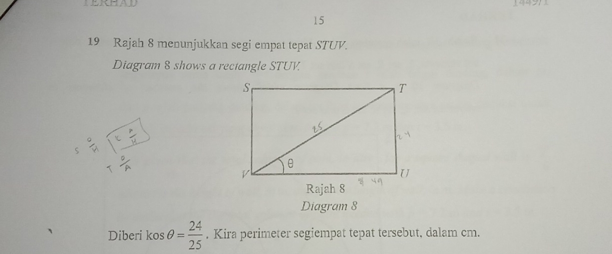 LERHAD 
15 
19 Rajah 8 menunjukkan segi empat tepat STUV. 
Diagram 8 shows a rectangle STUV. 
5 9/21 encloselongdiv frac k p/4 11 Tfrac pAendarray 
Rajah 8 
Diagram 8 
Diberi kos θ = 24/25 . Kira perimeter segiempat tepat tersebut, dalam cm.