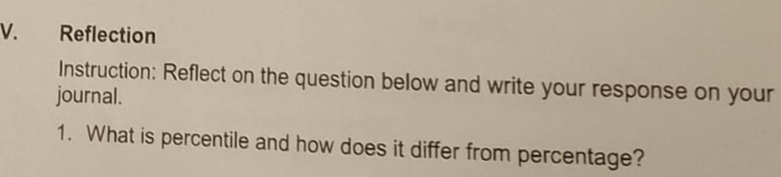 Reflection 
Instruction: Reflect on the question below and write your response on your 
journal. 
1. What is percentile and how does it differ from percentage?