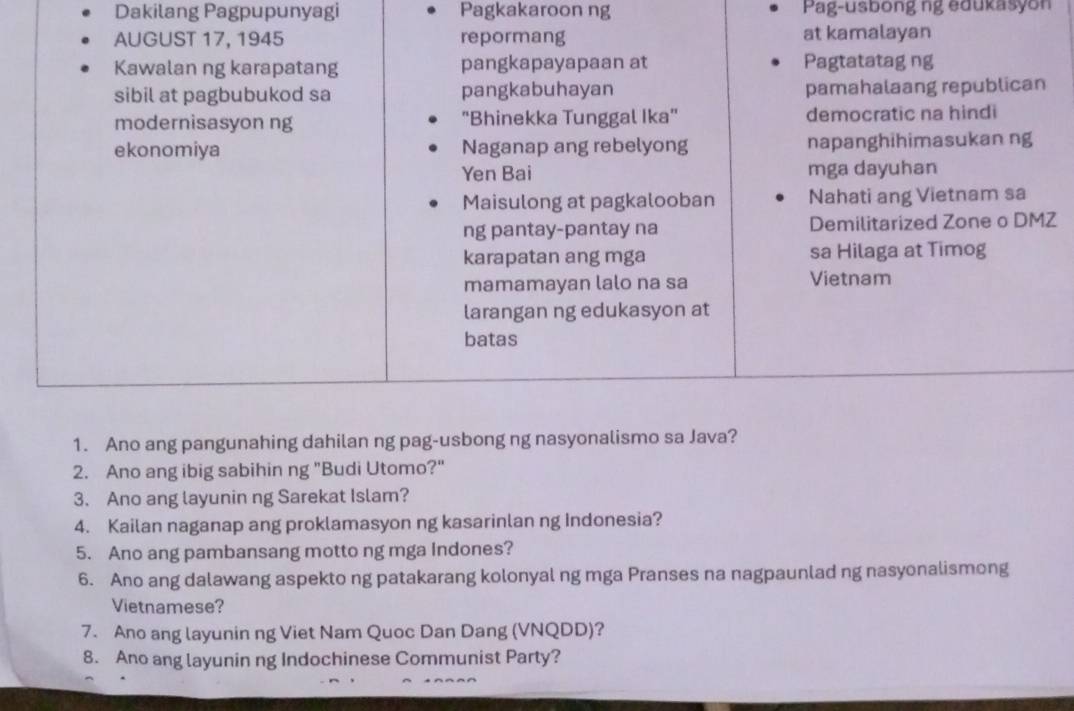 Dakilang Pagpupunyagi Pagkakaroon ng Pag-usbong ng edukasyon
AUGUST 17, 1945 repormang at kamalayan
Kawalan ng karapatang pangkapayapaan at Pagtatatag ng
sibil at pagbubukod sa pangkabuhayan pamahalaang republican
modernisasyon ng "Bhinekka Tunggal Ika" democratic na hindi
ekonomiya Naganap ang rebelyong napanghihimasukan ng
Yen Bai mga dayuhan
Maisulong at pagkalooban Nahati ang Vietnam sa
ng pantay-pantay na Demilitarized Zone o DMZ
karapatan ang mga sa Hilaga at Timog
mamamayan lalo na sa Vietnam
larangan ng edukasyon at
batas
1. Ano ang pangunahing dahilan ng pag-usbong ng nasyonalismo sa Java?
2. Ano ang ibig sabihin ng "Budi Utomo?"
3. Ano ang layunin ng Sarekat Islam?
4. Kailan naganap ang proklamasyon ng kasarinlan ng Indonesia?
5. Ano ang pambansang motto ng mga Indones?
6. Ano ang dalawang aspekto ng patakarang kolonyal ng mga Pranses na nagpaunlad ng nasyonalismong
Vietnamese?
7. Ano ang layunin ng Viet Nam Quoc Dan Dang (VNQDD)?
8. Ano ang layunin ng Indochinese Communist Party?