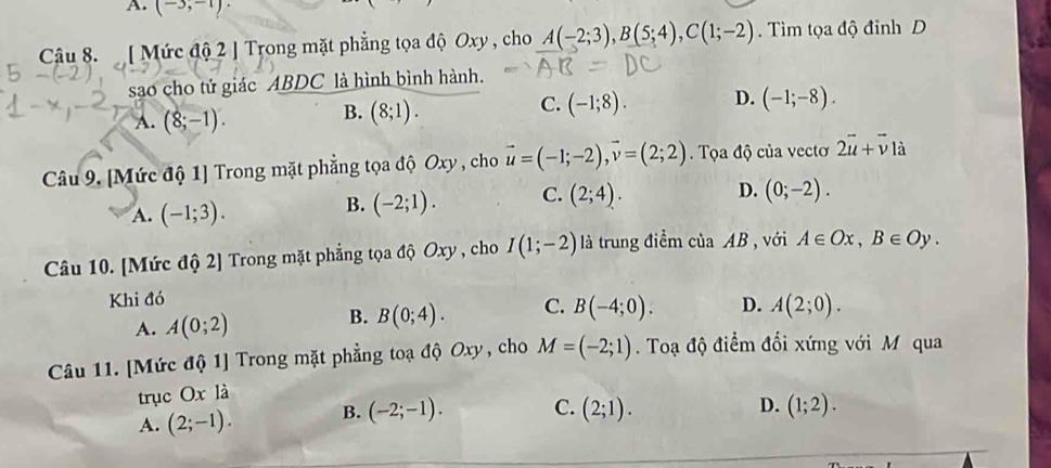 A. (-3,-1). 
Câu 8. [ Mức độ 2 ] Trong mặt phẳng tọa độ Oxy , cho A(-2;3), B(5;4), C(1;-2). Tìm tọa độ đỉnh D
sao cho tử giác ABDC là hình bình hành.
C. (-1;8). D. (-1;-8).
A. (8;-1).
B. (8;1). 
Câu 9. [Mức độ 1] Trong mặt phẳng tọa độ Oxy , cho vector u=(-1;-2), vector v=(2;2) Tọa độ của vectơ 2overline u+overline v1dot a
A. (-1;3).
B. (-2;1). C. (2;4). D. (0;-2). 
Câu 10. [Mức độ 2] Trong mặt phẳng tọa độ Oxy , cho I(1;-2) là trung điểm của AB , với A∈ Ox, B∈ Oy. 
Khi đó
A. A(0;2)
B. B(0;4). C. B(-4;0). D. A(2;0). 
Câu 11. [Mức độ 1] Trong mặt phẳng toạ độ Oxy, cho M=(-2;1). Toạ độ điểm đối xứng với M qua
trục Ox là
A. (2;-1). B. (-2;-1). C. (2;1).
D. (1;2).