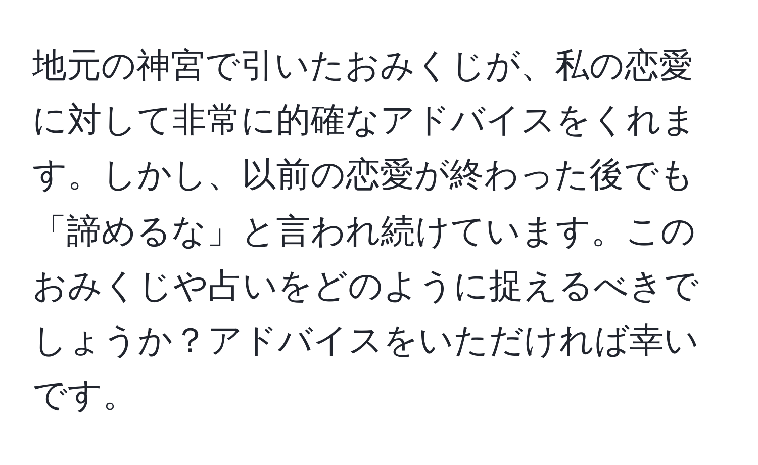 地元の神宮で引いたおみくじが、私の恋愛に対して非常に的確なアドバイスをくれます。しかし、以前の恋愛が終わった後でも「諦めるな」と言われ続けています。このおみくじや占いをどのように捉えるべきでしょうか？アドバイスをいただければ幸いです。