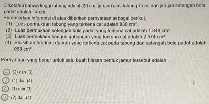 Diketahui bahwa tinggi tabung adalah 20 cm, jari-jari alas tabung 7 cm, dan jari-jari setengah bola
padat adalah 14 cm.
Berdasarkan informasi di atas diberikan pernyataan sebagai berikut.
(1) Luas permukaan tabung yang terkena cat adalah 880cm^2. 
(2) Luas permukaan setengah bola padat yang terkena cat adalah 1.848cm^2. 
(3) Luas permukaan bangun gabungan yang terkena cat adalah 2.574cm^2. 
(4) Selisih antara luas daerah yang terkena cat pada tabung dan setengah bola padat adalah
968cm^2. 
Pernyataan yang benar untuk satu buah hiasan bentuk jamur tersebut adalah ... .
a (2) dan (3)
B (1) dan (4)
c (1) dan(. 3)
D (2) dan (4)