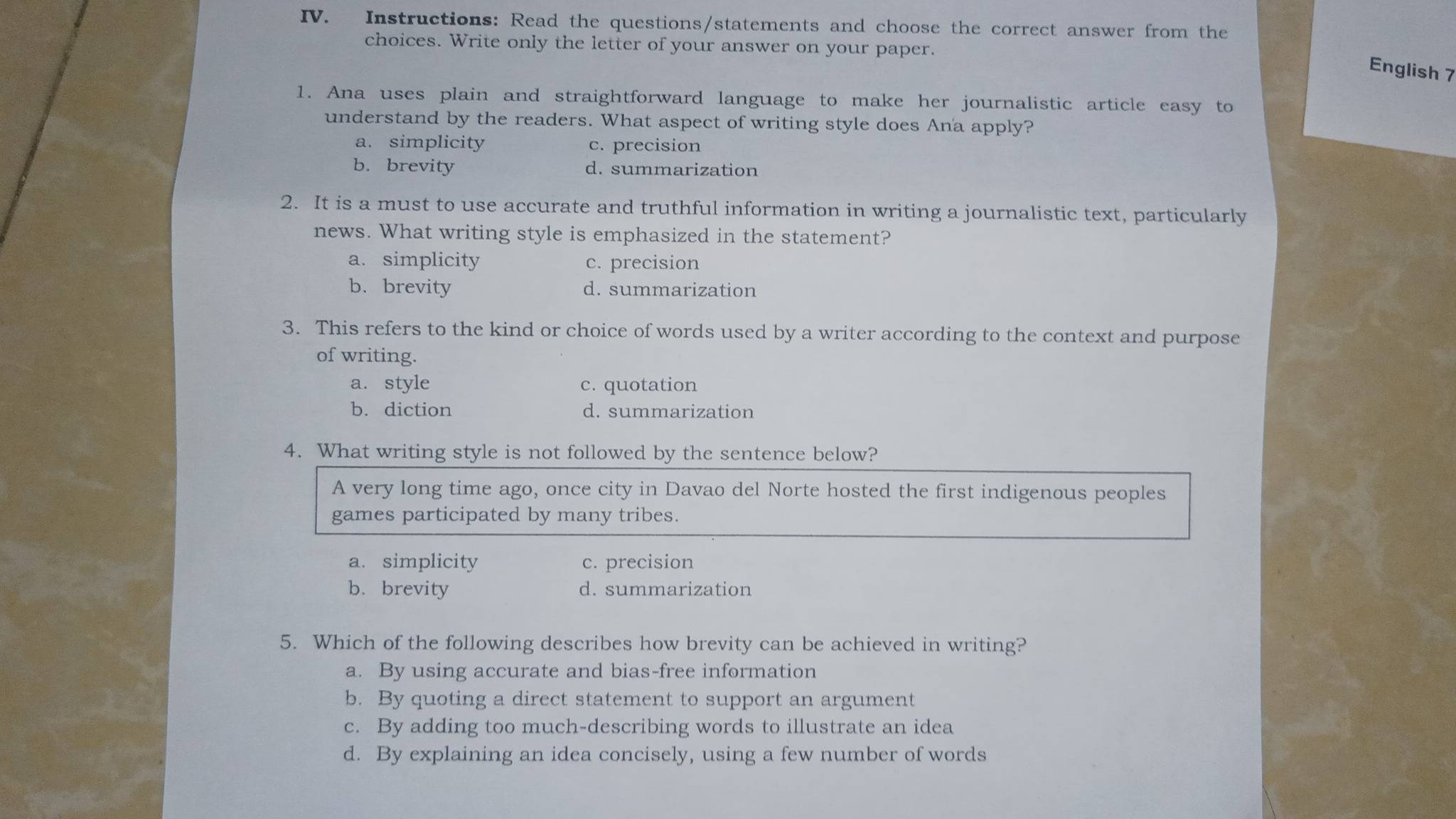 Instructions: Read the questions/statements and choose the correct answer from the
choices. Write only the letter of your answer on your paper.
English 7
1. Ana uses plain and straightforward language to make her journalistic article easy to
understand by the readers. What aspect of writing style does Ana apply?
a. simplicity c. precision
b. brevity d. summarization
2. It is a must to use accurate and truthful information in writing a journalistic text, particularly
news. What writing style is emphasized in the statement?
a. simplicity c. precision
b. brevity d. summarization
3. This refers to the kind or choice of words used by a writer according to the context and purpose
of writing.
a. style c. quotation
b. diction d. summarization
4. What writing style is not followed by the sentence below?
A very long time ago, once city in Davao del Norte hosted the first indigenous peoples
games participated by many tribes.
a. simplicity c. precision
b. brevity d. summarization
5. Which of the following describes how brevity can be achieved in writing?
a. By using accurate and bias-free information
b. By quoting a direct statement to support an argument
c. By adding too much-describing words to illustrate an idea
d. By explaining an idea concisely, using a few number of words