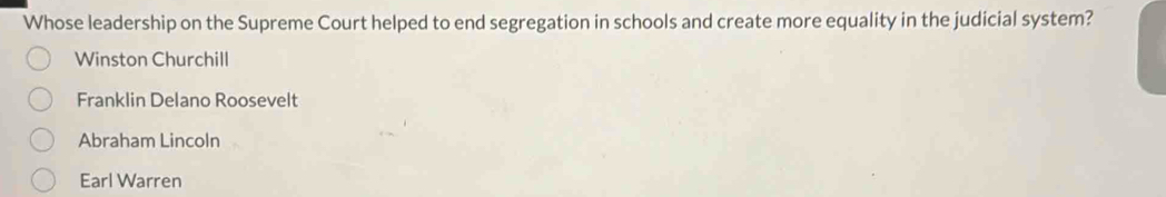 Whose leadership on the Supreme Court helped to end segregation in schools and create more equality in the judicial system?
Winston Churchill
Franklin Delano Roosevelt
Abraham Lincoln
Earl Warren