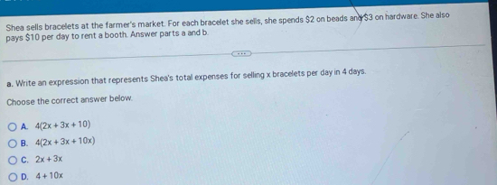 Shea sells bracelets at the farmer's market. For each bracelet she sells, she spends $2 on beads and $3 on hardware. She also
pays $10 per day to rent a booth. Answer parts a and b
a. Write an expression that represents Shea's total expenses for selling x bracelets per day in 4 days.
Choose the correct answer below.
A. 4(2x+3x+10)
B. 4(2x+3x+10x)
C. 2x+3x
D. 4+10x