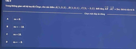 Cầu 2
Trong không gian với hệ toạ độ Ozyz, cho các điểm A(1;3;2), B(1;0;1), C(5;-3;2). Điết rảng vector AB· vector AC=2m s. Giá trị của m là
Chọn một đáp án đứng_
A im=9.
B m=-18
C m=18
D m=-9