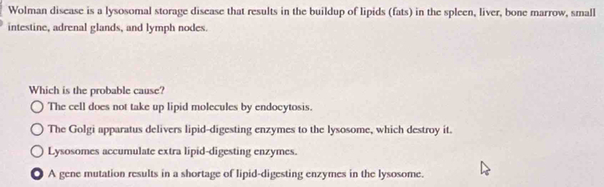 Wolman disease is a lysosomal storage disease that results in the buildup of lipids (fats) in the spleen, liver, bone marrow, small
intestine, adrenal glands, and lymph nodes.
Which is the probable cause?
The cell does not take up lipid molecules by endocytosis.
The Golgi apparatus delivers lipid-digesting enzymes to the lysosome, which destroy it.
Lysosomes accumulate extra lipid-digesting enzymes.
. A gene mutation results in a shortage of lipid-digesting enzymes in the lysosome.