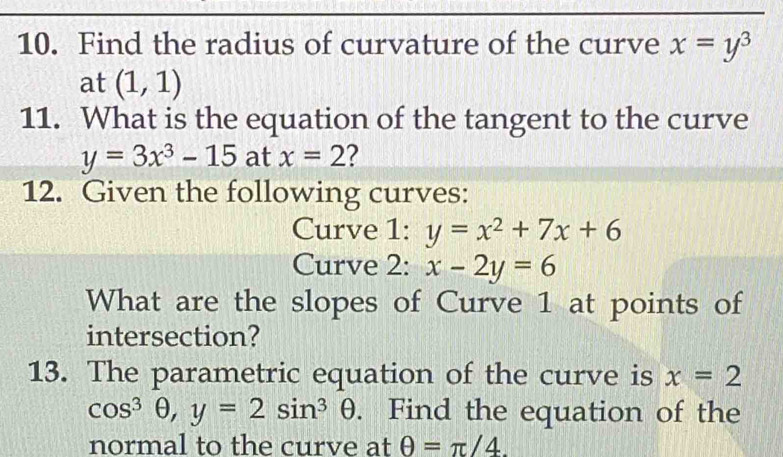 Find the radius of curvature of the curve x=y^3
at (1,1)
11. What is the equation of the tangent to the curve
y=3x^3-15 at x=2 ? 
12. Given the following curves: 
Curve 1: y=x^2+7x+6
Curve 2: x-2y=6
What are the slopes of Curve 1 at points of 
intersection? 
13. The parametric equation of the curve is x=2
cos^3θ , y=2sin^3θ. Find the equation of the 
normal to the curve at θ =π /4.