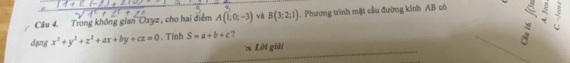 Trong không gian Oxyz , cho hai điểm A(1;0;-3) và B(3;2;1). Phương trình mặt cầu đường kính AB có 
ξ 
dạng x^2+y^2+z^2+ax+by+cz=0. Tính S=a+b+c ? 
* Lời giải