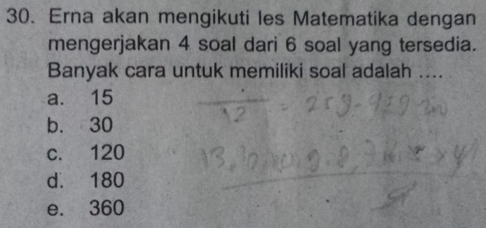 Erna akan mengikuti les Matematika dengan
mengerjakan 4 soal dari 6 soal yang tersedia.
Banyak cara untuk memiliki soal adalah ....
a. 15
b. 30
c. 120
d. 180
e. 360