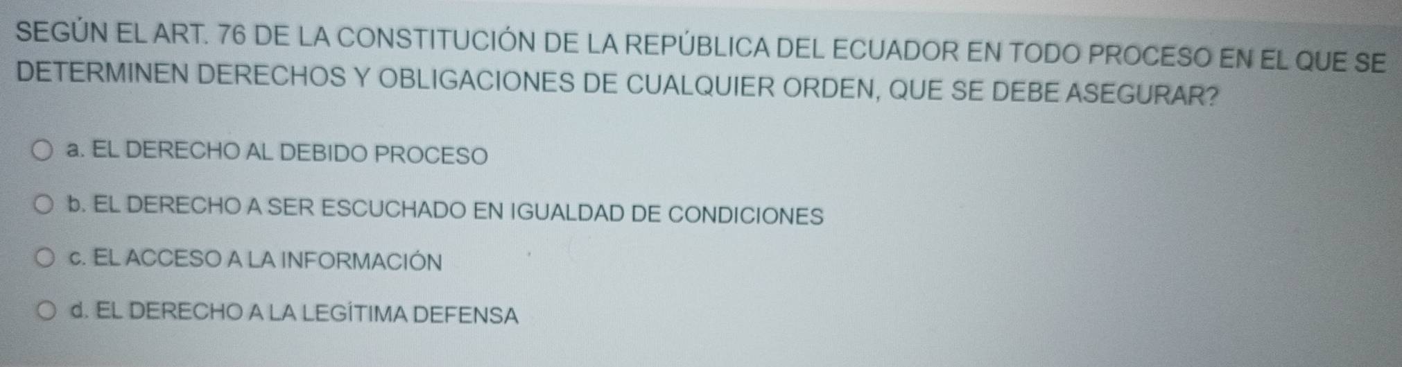 SEGÚN EL ART. 76 DE LA CONSTITUCIÓN DE LA REPÚBLICA DEL ECUADOR EN TODO PROCESO EN EL QUE SE
DETERMINEN DERECHOS Y OBLIGACIONES DE CUALQUIER ORDEN, QUE SE DEBE ASEGURAR?
a. EL DERECHO AL DEBIDO PROCESO
b. EL DERECHO A SER ESCUCHADO EN IGUALDAD DE CONDICIONES
c. EL ACCESO A LA INFORMACIÓN
d. EL DERECHO A LA LEGÍTIMA DEFENSA