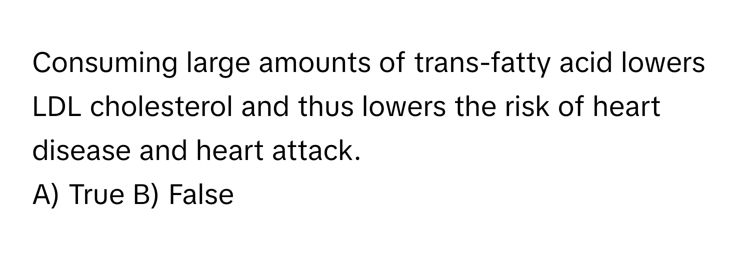 Consuming large amounts of trans-fatty acid lowers LDL cholesterol and thus lowers the risk of heart disease and heart attack. 

A) True B) False