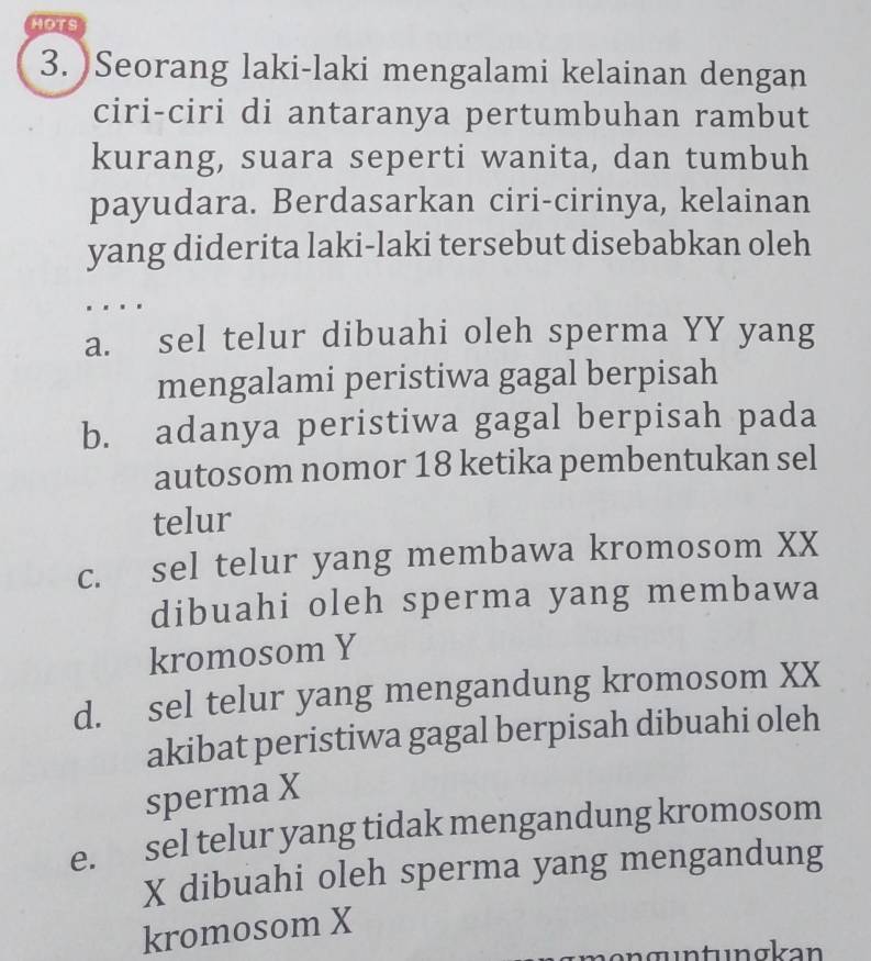 HOTS
3. )Seorang laki-laki mengalami kelainan dengan
ciri-ciri di antaranya pertumbuhan rambut
kurang, suara seperti wanita, dan tumbuh
payudara. Berdasarkan ciri-cirinya, kelainan
yang diderita laki-laki tersebut disebabkan oleh
. . . .
a. sel telur dibuahi oleh sperma YY yang
mengalami peristiwa gagal berpisah
b. adanya peristiwa gagal berpisah pada
autosom nomor 18 ketika pembentukan sel
telur
c. sel telur yang membawa kromosom XX
dibuahi oleh sperma yang membawa
kromosom Y
d. sel telur yang mengandung kromosom XX
akibat peristiwa gagal berpisah dibuahi oleh
sperma X
e. sel telur yang tidak mengandung kromosom
X dibuahi oleh sperma yang mengandung
kromosom X