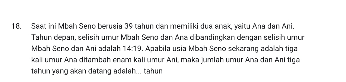 Saat ini Mbah Seno berusia 39 tahun dan memiliki dua anak, yaitu Ana dan Ani. 
Tahun depan, selisih umur Mbah Seno dan Ana dibandingkan dengan selisih umur 
Mbah Seno dan Ani adalah 14:19. Apabila usia Mbah Seno sekarang adalah tiga 
kali umur Ana ditambah enam kali umur Ani, maka jumlah umur Ana dan Ani tiga 
tahun yang akan datang adalah... tahun