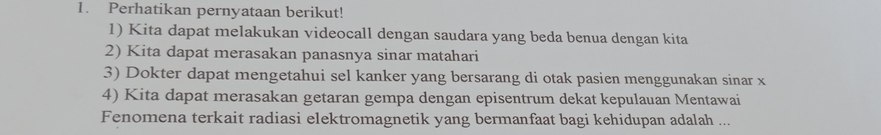 Perhatikan pernyataan berikut! 
1) Kita dapat melakukan videocall dengan saudara yang beda benua dengan kita 
2) Kita dapat merasakan panasnya sinar matahari 
3) Dokter dapat mengetahui sel kanker yang bersarang di otak pasien menggunakan sinar x
4) Kita dapat merasakan getaran gempa dengan episentrum dekat kepulauan Mentawai 
Fenomena terkait radiasi elektromagnetik yang bermanfaat bagi kehidupan adalah ...