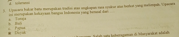 d. toleransi
3. Upacara bakar batu merupakan tradisi atas ungkapan rasa syukur atas berkat yang melimpah. Upacara
ini merupakan kekayaan bangsa Indonesia yang berasal dari …
a. Toraja
b. Bali
c. Papua
* Dayak
am Salah satu keberagaman di Masyarakat adalah