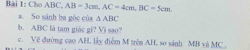 Cho ABC, AB=3cm, AC=4cm, BC=5cm. 
a. So sánh ba góc của △ ABC
b. ABC là tam giác gì? Vì sao? 
c. Về đường cao AH, lấy điểm M trên AH, so sánh MB và MC.