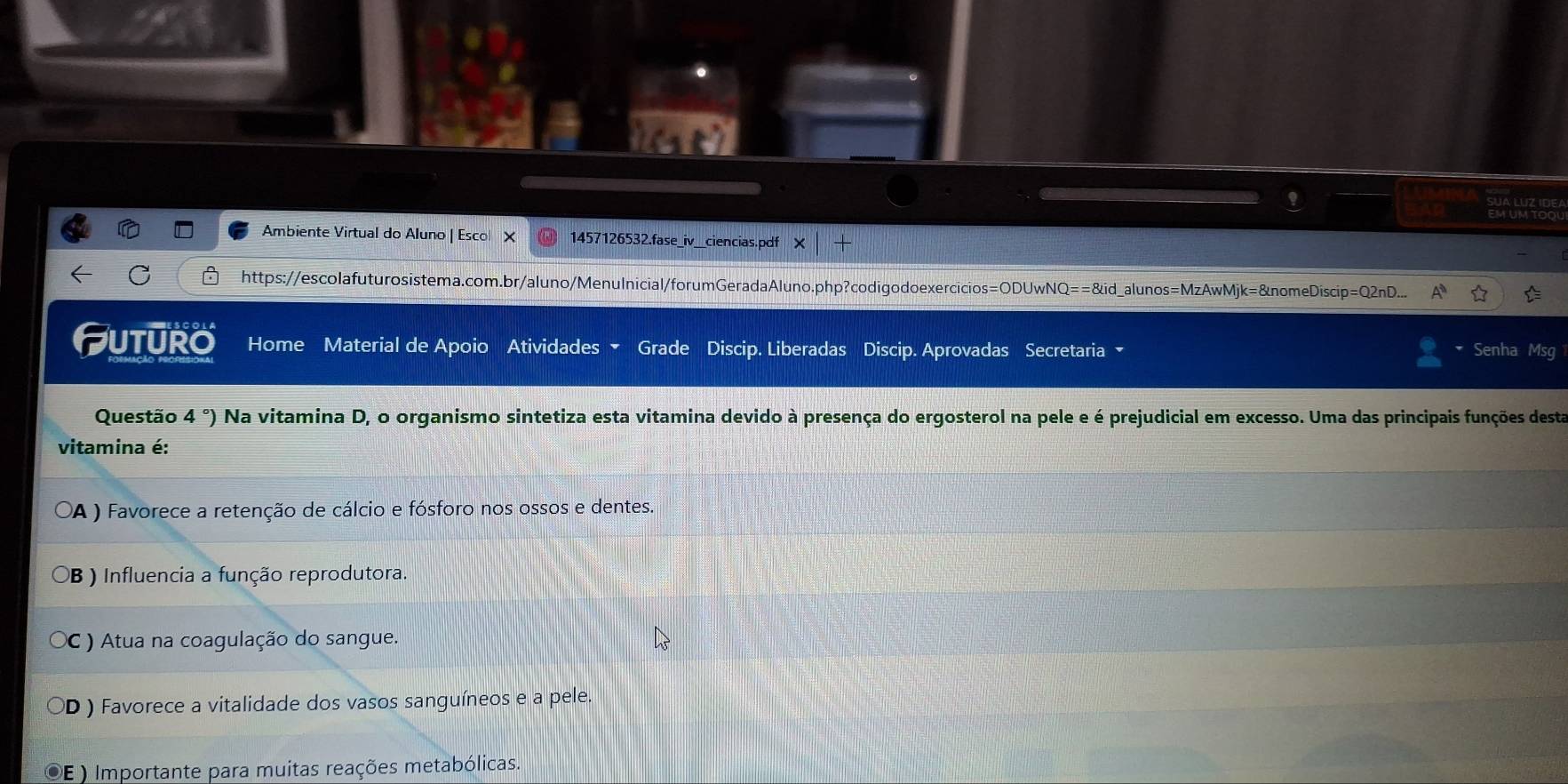 Ambiente Virtual do Aluno | Esco X 1457126532.fase_iv__ciencias.pdf X
C https://escolafuturosistema.com.br/aluno/Menulnicial/forumGeradaAluno.php?codigodo exercicie os=ODUwNQ==8id _alunos=MzAwMjk=&nomeDiscip=Q2nD...
Futuro Home Material de Apoio Atividades Grade Discip. Liberadas Discip. Aprovadas Secretaria Senha Msg
Questão 4 °) Na vitamina D, o organismo sintetiza esta vitamina devido à presença do ergosterol na pele e é prejudicial em excesso. Uma das principais funções desta
vitamina é:
(A ) Favorece a retenção de cálcio e fósforo nos ossos e dentes.
B ) Influencia a função reprodutora.
( ) Atua na coagulação do sangue.
0 ) Favorece a vitalidade dos vasos sanguíneos e a pele.
E ) Importante para muitas reações metabólicas.