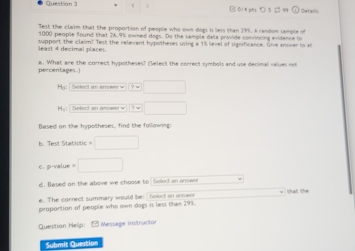 < > 
□ 0/4 pts つ 5 2 99 frac 1 Details 
Test the claim that the proportion of people who own dogs is less than 29%. A random sample of
1000 people found that 26.9% owned dogs. Do the sample data provide convincing evidence to 
support the claim? Test the relevant hypotheses using a 1% level of significance. Give answer to at 
least 4 decimal places. 
a. What are the correct hypotheses? (Select the correct symbols and use decimal values not 
percentages.) 
Họ: Select an answer ? □ 
H_1 : Select an answer 2 □ 
Based on the hypotheses, find the following: 
b. Test Statistic = □
C. p-value=□
d. Based on the above we choose to Select an answer 
that the 
e. The correct summary would be: Select an answer 
proportion of people who own dogs is less than 29%. 
Question Help: Message instructor 
Submit Question