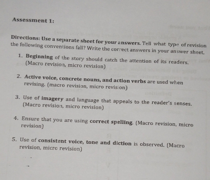 Assessment 1: 
Directions: Use a separate sheet for your answers. Tell what type of revision 
the following conventions fall? Write the correct answers in your answer sheet. 
1. Beginning of the story should catch the attention of its readers. 
(Macro revision, micro revision) 
2. Active voice, concrete nouns, and action verbs are used when 
revising. (macro revision, micro revision) 
3. Use of imagery and language that appeals to the reader's senses. 
(Macro revision, micro revision) 
4. Ensure that you are using correct spelling. (Macro revision, micro 
revision) 
5. Use of consistent voice, tone and diction is observed. (Macro 
revision, micro revision)